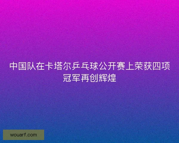 中国队在卡塔尔乒乓球公开赛上荣获四项冠军再创辉煌 中国队在卡塔尔乒乓球公开赛上荣获四项冠军再创辉煌