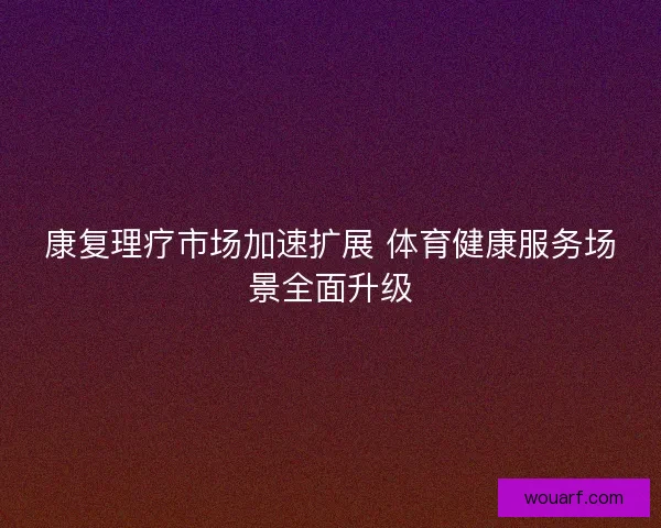 康复理疗市场加速扩展 体育健康服务场景全面升级 康复理疗市场加速扩展 体育健康服务场景全面升级