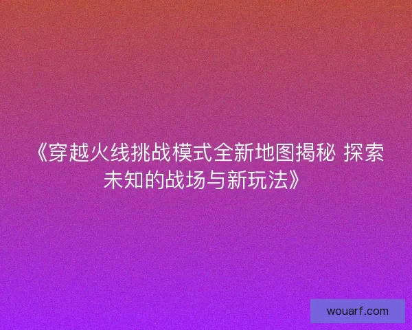 《穿越火线挑战模式全新地图揭秘 探索未知的战场与新玩法》