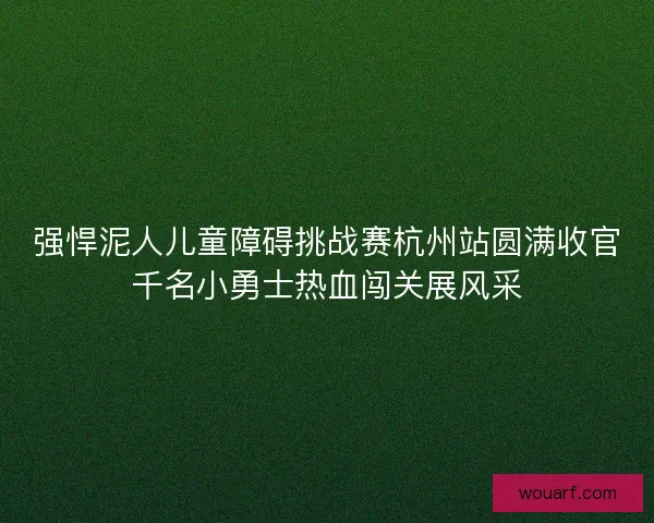 强悍泥人儿童障碍挑战赛杭州站圆满收官千名小勇士热血闯关展风采