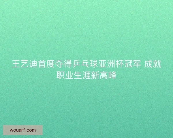 王艺迪首度夺得乒乓球亚洲杯冠军 成就职业生涯新高峰