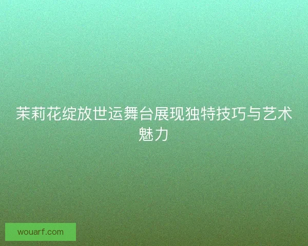 茉莉花绽放世运舞台展现独特技巧与艺术魅力