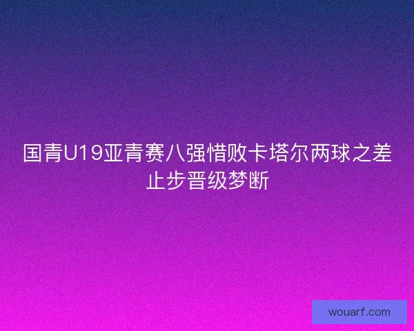 国青U19亚青赛八强惜败卡塔尔两球之差止步晋级梦断 国青U19亚青赛八强惜败卡塔尔两球之差止步晋级梦断