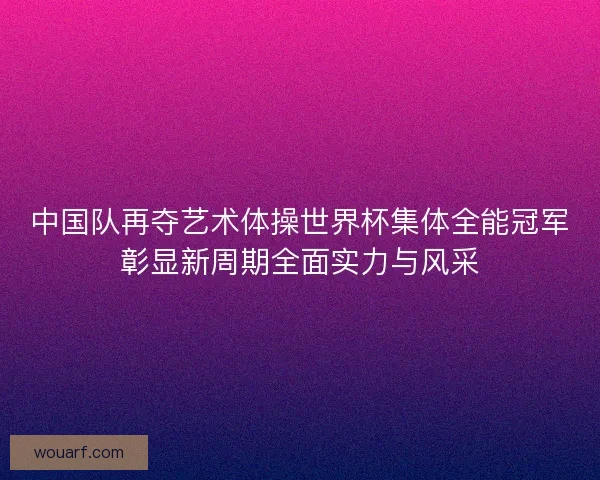 中国队再夺艺术体操世界杯集体全能冠军彰显新周期全面实力与风采 中国队再夺艺术体操世界杯集体全能冠军彰显新周期全面实力与风采