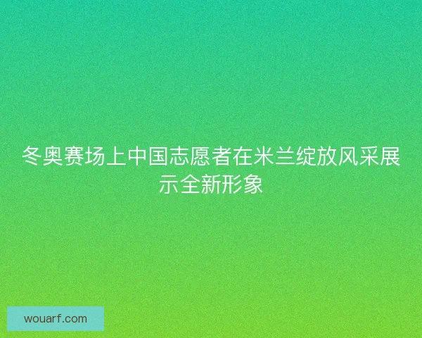冬奥赛场上中国志愿者在米兰绽放风采展示全新形象 冬奥赛场上中国志愿者在米兰绽放风采展示全新形象
