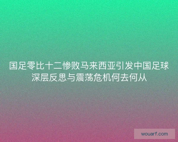 国足零比十二惨败马来西亚引发中国足球深层反思与震荡危机何去何从 国足零比十二惨败马来西亚引发中国足球深层反思与震荡危机何去何从