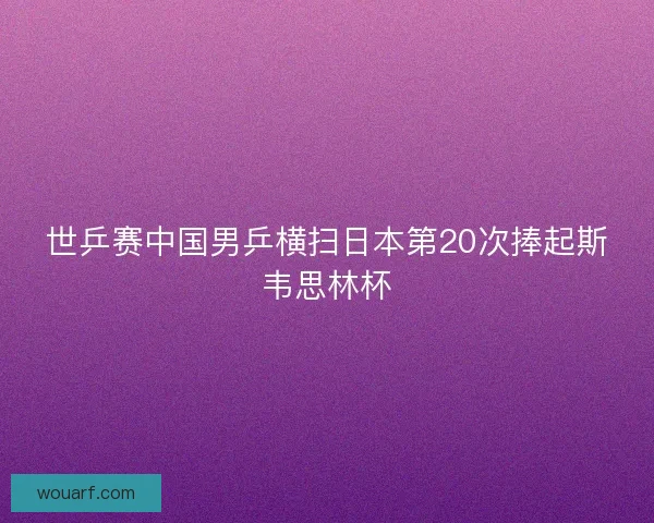 世乒赛中国男乒横扫日本第20次捧起斯韦思林杯 世乒赛中国男乒横扫日本第20次捧起斯韦思林杯