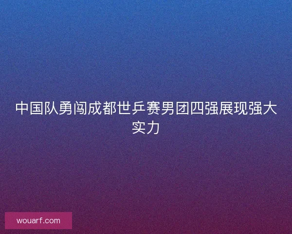 中国队勇闯成都世乒赛男团四强展现强大实力 中国队勇闯成都世乒赛男团四强展现强大实力